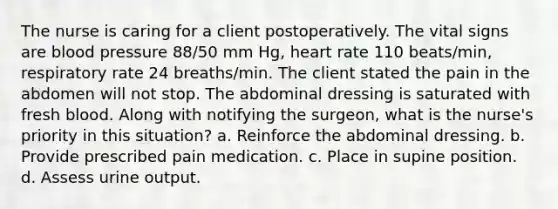 The nurse is caring for a client postoperatively. The vital signs are blood pressure 88/50 mm Hg, heart rate 110 beats/min, respiratory rate 24 breaths/min. The client stated the pain in the abdomen will not stop. The abdominal dressing is saturated with fresh blood. Along with notifying the surgeon, what is the nurse's priority in this situation? a. Reinforce the abdominal dressing. b. Provide prescribed pain medication. c. Place in supine position. d. Assess urine output.