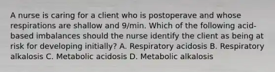 A nurse is caring for a client who is postoperave and whose respirations are shallow and 9/min. Which of the following acid-based imbalances should the nurse identify the client as being at risk for developing initially? A. Respiratory acidosis B. Respiratory alkalosis C. Metabolic acidosis D. Metabolic alkalosis