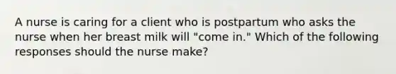 A nurse is caring for a client who is postpartum who asks the nurse when her breast milk will "come in." Which of the following responses should the nurse make?