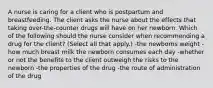 A nurse is caring for a client who is postpartum and breastfeeding. The client asks the nurse about the effects that taking over-the-counter drugs will have on her newborn. Which of the following should the nurse consider when recommending a drug for the client? (Select all that apply.) -the newborns weight -how much breast milk the newborn consumes each day -whether or not the benefits to the client outweigh the risks to the newborn -the properties of the drug -the route of administration of the drug