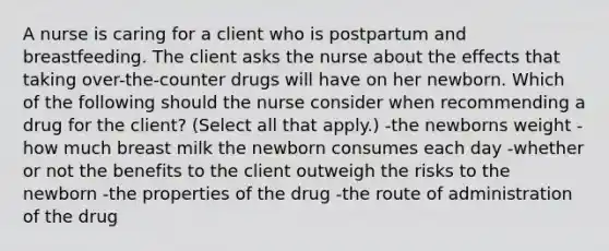 A nurse is caring for a client who is postpartum and breastfeeding. The client asks the nurse about the effects that taking over-the-counter drugs will have on her newborn. Which of the following should the nurse consider when recommending a drug for the client? (Select all that apply.) -the newborns weight -how much breast milk the newborn consumes each day -whether or not the benefits to the client outweigh the risks to the newborn -the properties of the drug -the route of administration of the drug