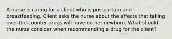 A nurse is caring for a client who is postpartum and breastfeeding. Client asks the nurse about the effects that taking over-the-counter drugs will have on her newborn. What should the nurse consider when recommending a drug for the client?