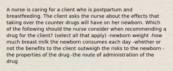 A nurse is caring for a client who is postpartum and breastfeeding. The client asks the nurse about the effects that taking over the counter drugs will have on her newborn. Which of the following should the nurse consider when recommending a drug for the client? (select all that apply) -newborn weight -how much breast milk the newborn consumes each day -whether or not the benefits to the client outweigh the risks to the newborn -the properties of the drug -the route of administration of the drug