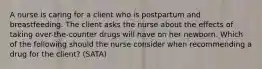 A nurse is caring for a client who is postpartum and breastfeeding. The client asks the nurse about the effects of taking over-the-counter drugs will have on her newborn. Which of the following should the nurse consider when recommending a drug for the client? (SATA)