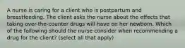 A nurse is caring for a client who is postpartum and breastfeeding. The client asks the nurse about the effects that taking over-the-counter drugs will have on her newborn. Which of the following should the nurse consider when recommending a drug for the client? (select all that apply)