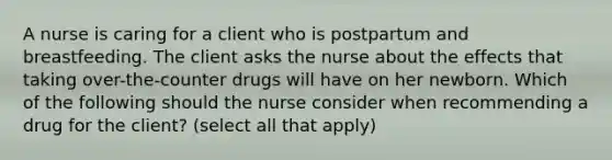 A nurse is caring for a client who is postpartum and breastfeeding. The client asks the nurse about the effects that taking over-the-counter drugs will have on her newborn. Which of the following should the nurse consider when recommending a drug for the client? (select all that apply)