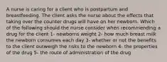 A nurse is caring for a client who is postpartum and breastfeeding. The client asks the nurse about the effects that taking over the counter drugs will have on her newborn. Which of the following should the nurse consider when recommending a drug for the client 1- newborns weight 2- how much breast milk the newborn consumes each day 3- whether or not the benefits to the client outweigh the risks to the newborn 4- the properties of the drug 5- the route of administration of the drug