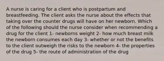 A nurse is caring for a client who is postpartum and breastfeeding. The client asks the nurse about the effects that taking over the counter drugs will have on her newborn. Which of the following should the nurse consider when recommending a drug for the client 1- newborns weight 2- how much breast milk the newborn consumes each day 3- whether or not the benefits to the client outweigh the risks to the newborn 4- the properties of the drug 5- the route of administration of the drug