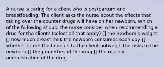 A nurse is caring for a client who is postpartum and breastfeeding. The client asks the nurse about the effects that taking over-the-counter drugs will have on her newborn. Which of the following should the nurse consider when recommending a drug for the client? (select all that apply) [] the newborn's weight [] how much breast milk the newborn consumes each day [] whether or not the benefits to the client outweigh the risks to the newborn [] the properties of the drug [] the route of administration of the drug