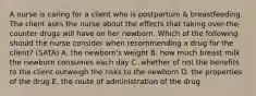 A nurse is caring for a client who is postpartum & breastfeeding. The client asks the nurse about the effects that taking over-the-counter drugs will have on her newborn. Which of the following should the nurse consider when recommending a drug for the client? (SATA) A. the newborn's weight B. how much breast milk the newborn consumes each day C. whether of not the benefits to the client outweigh the risks to the newborn D. the properties of the drug E. the route of administration of the drug