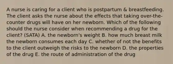 A nurse is caring for a client who is postpartum & breastfeeding. The client asks the nurse about the effects that taking over-the-counter drugs will have on her newborn. Which of the following should the nurse consider when recommending a drug for the client? (SATA) A. the newborn's weight B. how much breast milk the newborn consumes each day C. whether of not the benefits to the client outweigh the risks to the newborn D. the properties of the drug E. the route of administration of the drug