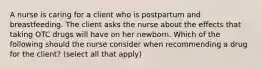 A nurse is caring for a client who is postpartum and breastfeeding. The client asks the nurse about the effects that taking OTC drugs will have on her newborn. Which of the following should the nurse consider when recommending a drug for the client? (select all that apply)