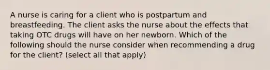 A nurse is caring for a client who is postpartum and breastfeeding. The client asks the nurse about the effects that taking OTC drugs will have on her newborn. Which of the following should the nurse consider when recommending a drug for the client? (select all that apply)