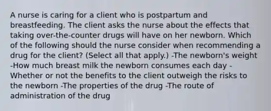 A nurse is caring for a client who is postpartum and breastfeeding. The client asks the nurse about the effects that taking over-the-counter drugs will have on her newborn. Which of the following should the nurse consider when recommending a drug for the client? (Select all that apply.) -The newborn's weight -How much breast milk the newborn consumes each day -Whether or not the benefits to the client outweigh the risks to the newborn -The properties of the drug -The route of administration of the drug