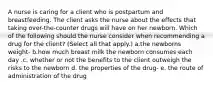 A nurse is caring for a client who is postpartum and breastfeeding. The client asks the nurse about the effects that taking over-the-counter drugs will have on her newborn. Which of the following should the nurse consider when recommending a drug for the client? (Select all that apply.) a.the newborns weight- b.how much breast milk the newborn consumes each day .c. whether or not the benefits to the client outweigh the risks to the newborn d. the properties of the drug- e. the route of administration of the drug