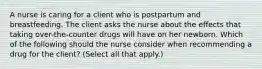 A nurse is caring for a client who is postpartum and breastfeeding. The client asks the nurse about the effects that taking over-the-counter drugs will have on her newborn. Which of the following should the nurse consider when recommending a drug for the client? (Select all that apply.)