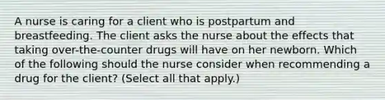 A nurse is caring for a client who is postpartum and breastfeeding. The client asks the nurse about the effects that taking over-the-counter drugs will have on her newborn. Which of the following should the nurse consider when recommending a drug for the client? (Select all that apply.)