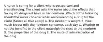 A nurse is caring for a client who is postpartum and breastfeeding. The client asks the nurse about the effects that taking otc drugs will have in her newborn. Which of the following should the nurse consider when recommending a drug for the client (Select all that apply) A. The newborn's weight B. How much breast milk the newborn consumes each day C. Whether or not the benefits to the client outweigh the risks to the newborn D. The properties of the drug E. The route of administration of the drug