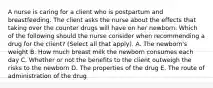 A nurse is caring for a client who is postpartum and breastfeeding. The client asks the nurse about the effects that taking over the counter drugs will have on her newborn. Which of the following should the nurse consider when recommending a drug for the client? (Select all that apply). A. The newborn's weight B. How much breast milk the newborn consumes each day C. Whether or not the benefits to the client outweigh the risks to the newborn D. The properties of the drug E. The route of administration of the drug