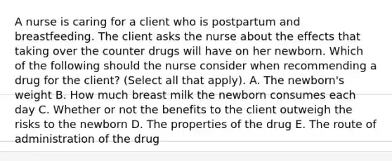 A nurse is caring for a client who is postpartum and breastfeeding. The client asks the nurse about the effects that taking over the counter drugs will have on her newborn. Which of the following should the nurse consider when recommending a drug for the client? (Select all that apply). A. The newborn's weight B. How much breast milk the newborn consumes each day C. Whether or not the benefits to the client outweigh the risks to the newborn D. The properties of the drug E. The route of administration of the drug