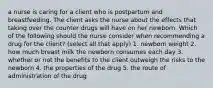 a nurse is caring for a client who is postpartum and breastfeeding. The client asks the nurse about the effects that taking over the counter drugs will have on her newborn. Which of the following should the nurse consider when recommending a drug for the client? (select all that apply) 1. newborn weight 2. how much breast milk the newborn consumes each day 3. whether or not the benefits to the client outweigh the risks to the newborn 4. the properties of the drug 5. the route of administration of the drug