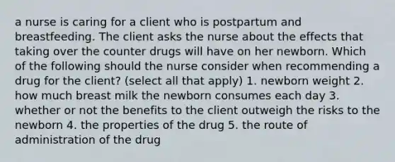 a nurse is caring for a client who is postpartum and breastfeeding. The client asks the nurse about the effects that taking over the counter drugs will have on her newborn. Which of the following should the nurse consider when recommending a drug for the client? (select all that apply) 1. newborn weight 2. how much breast milk the newborn consumes each day 3. whether or not the benefits to the client outweigh the risks to the newborn 4. the properties of the drug 5. the route of administration of the drug