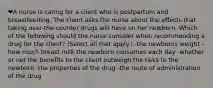 ❤️A nurse is caring for a client who is postpartum and breastfeeding. The client asks the nurse about the effects that taking over-the-counter drugs will have on her newborn. Which of the following should the nurse consider when recommending a drug for the client? (Select all that apply.) -the newborns weight -how much breast milk the newborn consumes each day -whether or not the benefits to the client outweigh the risks to the newborn -the properties of the drug -the route of administration of the drug