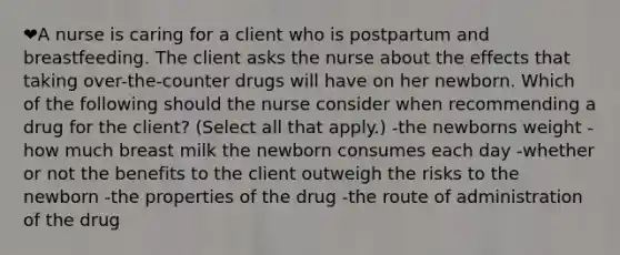 ❤️A nurse is caring for a client who is postpartum and breastfeeding. The client asks the nurse about the effects that taking over-the-counter drugs will have on her newborn. Which of the following should the nurse consider when recommending a drug for the client? (Select all that apply.) -the newborns weight -how much breast milk the newborn consumes each day -whether or not the benefits to the client outweigh the risks to the newborn -the properties of the drug -the route of administration of the drug