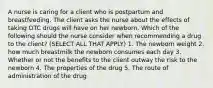 A nurse is caring for a client who is postpartum and breastfeeding. The client asks the nurse about the effects of taking OTC drugs will have on her newborn. Which of the following should the nurse consider when recommending a drug to the client? (SELECT ALL THAT APPLY) 1. The newborn weight 2. how much breastmilk the newborn consumes each day 3. Whether or not the benefits to the client outway the risk to the newborn 4. The properties of the drug 5. The route of administration of the drug