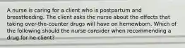 A nurse is caring for a client who is postpartum and breastfeeding. The client asks the nurse about the effects that taking over-the-counter drugs will have on hernewborn. Which of the following should the nurse consider when recommending a drug for he client?