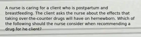 A nurse is caring for a client who is postpartum and breastfeeding. The client asks the nurse about the effects that taking over-the-counter drugs will have on hernewborn. Which of the following should the nurse consider when recommending a drug for he client?