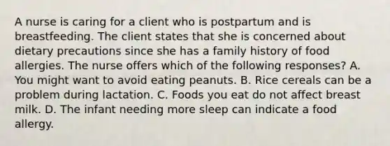 A nurse is caring for a client who is postpartum and is breastfeeding. The client states that she is concerned about dietary precautions since she has a family history of food allergies. The nurse offers which of the following responses? A. You might want to avoid eating peanuts. B. Rice cereals can be a problem during lactation. C. Foods you eat do not affect breast milk. D. The infant needing more sleep can indicate a food allergy.