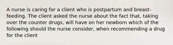 A nurse is caring for a client who is postpartum and breast-feeding. The client asked the nurse about the fact that, taking over the counter drugs, will have on her newborn which of the following should the nurse consider, when recommending a drug for the client