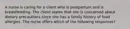 A nurse is caring for a client who is postpartum and is breastfeeding. The client states that she is concerned about dietary precautions since she has a family history of food allergies .The nurse offers which of the following responses?