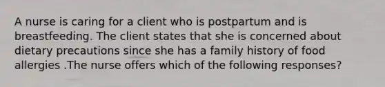 A nurse is caring for a client who is postpartum and is breastfeeding. The client states that she is concerned about dietary precautions since she has a family history of food allergies .The nurse offers which of the following responses?