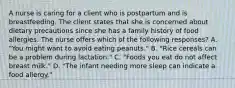 A nurse is caring for a client who is postpartum and is breastfeeding. The client states that she is concerned about dietary precautions since she has a family history of food allergies. The nurse offers which of the following responses? A. "You might want to avoid eating peanuts." B. "Rice cereals can be a problem during lactation." C. "Foods you eat do not affect breast milk." D. "The infant needing more sleep can indicate a food allergy."