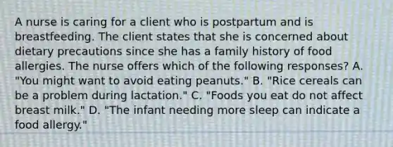 A nurse is caring for a client who is postpartum and is breastfeeding. The client states that she is concerned about dietary precautions since she has a family history of food allergies. The nurse offers which of the following responses? A. "You might want to avoid eating peanuts." B. "Rice cereals can be a problem during lactation." C. "Foods you eat do not affect breast milk." D. "The infant needing more sleep can indicate a food allergy."