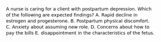 A nurse is caring for a client with <a href='https://www.questionai.com/knowledge/kxZN1hIab1-postpartum-depression' class='anchor-knowledge'>postpartum depression</a>. Which of the following are expected findings? A. Rapid decline in estrogen and progesterone. B. Postpartum physical discomfort. C. Anxiety about assuming new role. D. Concerns about how to pay the bills E. disappointment in the characteristics of the fetus.