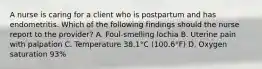 A nurse is caring for a client who is postpartum and has endometritis. Which of the following findings should the nurse report to the provider? A. Foul-smelling lochia B. Uterine pain with palpation C. Temperature 38.1°C (100.6°F) D. Oxygen saturation 93%