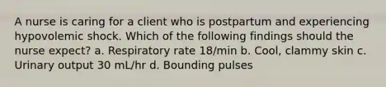 A nurse is caring for a client who is postpartum and experiencing hypovolemic shock. Which of the following findings should the nurse expect? a. Respiratory rate 18/min b. Cool, clammy skin c. Urinary output 30 mL/hr d. Bounding pulses