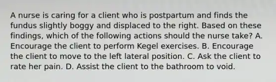 A nurse is caring for a client who is postpartum and finds the fundus slightly boggy and displaced to the right. Based on these findings, which of the following actions should the nurse take? A. Encourage the client to perform Kegel exercises. B. Encourage the client to move to the left lateral position. C. Ask the client to rate her pain. D. Assist the client to the bathroom to void.