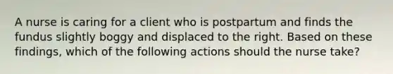 A nurse is caring for a client who is postpartum and finds the fundus slightly boggy and displaced to the right. Based on these findings, which of the following actions should the nurse take?