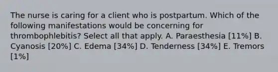 The nurse is caring for a client who is postpartum. Which of the following manifestations would be concerning for thrombophlebitis? Select all that apply. A. Paraesthesia [11%] B. Cyanosis [20%] C. Edema [34%] D. Tenderness [34%] E. Tremors [1%]