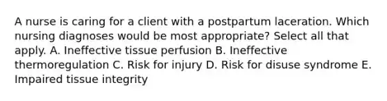 A nurse is caring for a client with a postpartum laceration. Which nursing diagnoses would be most appropriate? Select all that apply. A. Ineffective tissue perfusion B. Ineffective thermoregulation C. Risk for injury D. Risk for disuse syndrome E. Impaired tissue integrity