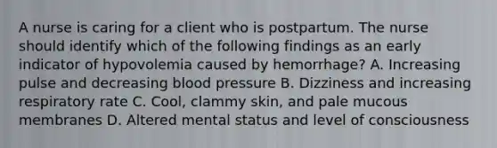 A nurse is caring for a client who is postpartum. The nurse should identify which of the following findings as an early indicator of hypovolemia caused by hemorrhage? A. Increasing pulse and decreasing blood pressure B. Dizziness and increasing respiratory rate C. Cool, clammy skin, and pale mucous membranes D. Altered mental status and level of consciousness