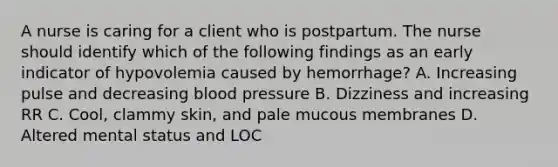 A nurse is caring for a client who is postpartum. The nurse should identify which of the following findings as an early indicator of hypovolemia caused by hemorrhage? A. Increasing pulse and decreasing blood pressure B. Dizziness and increasing RR C. Cool, clammy skin, and pale mucous membranes D. Altered mental status and LOC