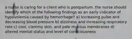 a nurse is caring for a client who is postpartum. the nurse should identify which of the following findings as an early indicator of hypovolemia caused by hemorrhage? a) increasing pulse and decreasing blood pressure b) dizziness and increasing respiratory rate c) cool, clammy skin, and pale mucous membranes d) altered mental status and level of consciousness