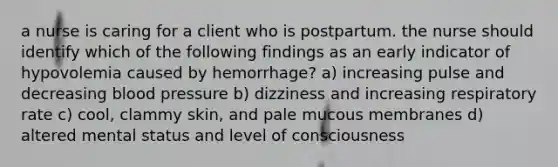 a nurse is caring for a client who is postpartum. the nurse should identify which of the following findings as an early indicator of hypovolemia caused by hemorrhage? a) increasing pulse and decreasing blood pressure b) dizziness and increasing respiratory rate c) cool, clammy skin, and pale mucous membranes d) altered mental status and level of consciousness