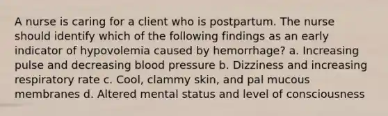 A nurse is caring for a client who is postpartum. The nurse should identify which of the following findings as an early indicator of hypovolemia caused by hemorrhage? a. Increasing pulse and decreasing blood pressure b. Dizziness and increasing respiratory rate c. Cool, clammy skin, and pal mucous membranes d. Altered mental status and level of consciousness