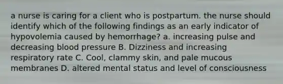 a nurse is caring for a client who is postpartum. the nurse should identify which of the following findings as an early indicator of hypovolemia caused by hemorrhage? a. increasing pulse and decreasing blood pressure B. Dizziness and increasing respiratory rate C. Cool, clammy skin, and pale mucous membranes D. altered mental status and level of consciousness